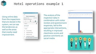 9
Using online data
from the inspections
that are stored in the
system, we can see
the tendencies as
well as the areas
that mostly need
improvement.
Hotel operations example 1
The analysis of the
inspection data in
combination with visitor
reviews and questionnaire
responses, led to the
appropriate interventions,
resulting in improved
cleanliness scores and
positive comments on
social media.
* 5 star resort in Crete
 