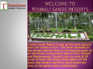 Toshali Sands Resort is one of the most popular
four star hotels in Puri. The hotel situated on
the Konark Marine Drive is the meeting point of
all the three routes which lead to Puri, Konark
and Bhubaneswar. Spread over an area of 30
acres of land, the luxury hotel offers all the
basic and modern facilities which make the
stay of the guests more comfortable.
 