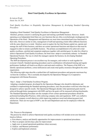 PR Log - Global Press Release Distribution




                                     Hotel Total Quality Excellence in Operations

       By Lakesia Wright
       Dated: Dec 20, 2010

       Total Quality Excellence in Hospitality Operations Management by developing Standard Operating
       Procedures

       Adopting a Hotel Standard; Total Quality Excellence in Operations Management
        Hoteliers, primary concern is satisfying the guest and running a profitable business. However, hotels
       operating as an Independent hotel there are core functions that are often overwhelmingly misdiagnosed, the
       Operations of the Hotel. Management and Operations are most times interrelated and cross functional in
       their roles. However similar in roles, management of staff and operating a hotel offers different functions
       with the same objectives in mind. Hoteliers seem to neglect the fact that Human capital run, operate and
       manage the staff of their business, and there are certain operational functions and objectives that must be
       engaged in order to remain a profitable business. The primary accomplishment to be achieved is total
       quality excellence, satisfied and competent employees together with satisfied guest. In order for a Hotel to
       achieve Operational Total Quality Excellence, the hotel must adopt or consistently enhance its Standard
       Operational System. The way in which the managers operate the business, by developing Standard
       Operating Procedures.
        The SOP development process is an excellent way for managers, and workers to work together for
       everyone’s benefit. Standard operating procedures used in combination with planned training and regular
       performance feedback will lead to an effective and motivated workforce. The Purpose of the SOP is to
       identify operational problems, correct deficiencies and create total quality awareness throughout the entire
       organization.
        The following eight steps describe a method that will implement procedures and generate maximum buy
       -in from the workforce. This is normally developed by the Operations Manager in a Cooperative
       arrangement with Human Resources.

        Step 1. Adopt a Total Quality Excellence Program.
        Adopting a standard program, developed by the Operations Manager who should be diplomatic and
       confident in implementing the Standard operating procedures, since the procedures work best when they are
       designed to achieve specific results. The Operational Managers decides what operational goals must be
       achieved through better management with SOPs and how the goals will be measured utilizing benchmarks.
       The Standard Operating Procedure sets the example of how certain operational procedures should be
       performed including Best Practices, while enforcing company rules and regulations. SOP’s are crafted to
       achieve the company overall objectives while improving employee moral and enhancing guest total
       satisfaction. There are two types of SOP’s, one for each Department and one for employees within the
       Department.




        The Process to Development
        The process by which to achieve Operational total quality excellence will include seven core functions
       listed as follows:
        a.First observe, analyze and identify opportunities for improvements in operational procedures.
        b.Then we prepare and develop a plan for improvement
        c.Apply new or amend operational guidelines where necessary
        d.Analyze and Measure performance
        e.Explore and Implement solutions


                                                         Page 1/3
 