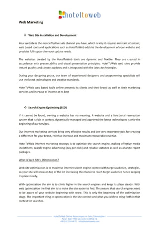 Web Marketing


     Web Site Installation and Development

Your website is the most effective sale channel you have, which is why it requires constant attention;
web based tools and applications such as HotelToWeb adds to the development of your website and
provides full support for your update needs.

The websites created by the HotelToWeb tools are dynamic and flexible. They are created in
accordance with presentability and visual presentation principles. HotelToWeb web sites provide
instant graphic and context updates and is integrated with the latest technologies.

During your designing phase, our team of experienced designers and programming specialists will
use the latest technologies and creative standards.

HotelToWeb web based tools online presents its clients and their brand as well as their marketing
services and increase of income at its best




     Search Engine Optimizing (SEO)

If it cannot be found, owning a website has no meaning. A website and a functional reservation
system that is rich in context, dynamically managed and approved the latest technologies is only the
beginning of our services.

Our internet marketing services bring very effective results and are very important tools for creating
a difference for your brand, revenue increase and maximum recoverable revenue.

HotelToWeb internet marketing strategy is to optimize the search engine, making effective media
investment, search engine advertising (pay per click) and reliable statistics as well as analytic report
packages.

What is Web Sitesi Optimization?

Web site optimization is to maximise internet search engine context with target audience, strategies,
so your site will show on top of the list increasing the chance to reach target audience hence keeping
its place steady.

With optimization the aim is to climb higher in the search engines and keep its place steady. With
web optimization the first aim is to make the site easier to find. This means that search engines need
to be aware of your website beginning with www. This is only the beginning of the optimization
stage. The important thing in optimization is the site context and what you wish to bring forth in that
context for searches.




                             HotelToWeb Online Rezervasyon ve Satış Teknolojileri
                                     Fener Mah 1952 sok no:8/2 ANTALYA
                                   +90 242 324 40 71 info@hoteltoweb.com
 