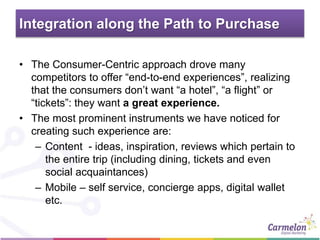 Integration along the Path to Purchase
• The Consumer-Centric approach drove many
competitors to offer “end-to-end experiences”, realizing
that the consumers don’t want “a hotel”, “a flight” or
“tickets”: they want a great experience.
• The most prominent instruments we have noticed for
creating such experience are:
– Content - ideas, inspiration, reviews which pertain to
the entire trip (including dining, tickets and even
social acquaintances)
– Mobile – self service, concierge apps, digital wallet
etc.
 