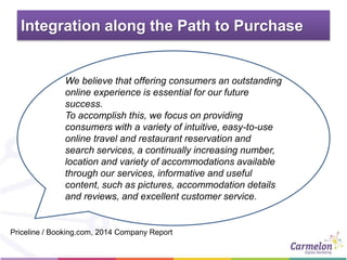 Integration along the Path to Purchase
We believe that offering consumers an outstanding
online experience is essential for our future
success.
To accomplish this, we focus on providing
consumers with a variety of intuitive, easy-to-use
online travel and restaurant reservation and
search services, a continually increasing number,
location and variety of accommodations available
through our services, informative and useful
content, such as pictures, accommodation details
and reviews, and excellent customer service.
Priceline / Booking.com, 2014 Company Report
 