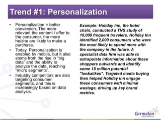 Trend #1: Personalization
• Personalization = better
conversion. The more
relevant the content / offer to
the consumer, the more
he/she are likely to make a
purchase.
• Today, Personalization is
enabled by mobile, but it also
stems from the rise in “big
data” and the ability to
analyze the data, reaching
“micro segments”.
• Industry competitors are also
targeting consumer
segments, and this is
increasingly based on data
analysis.
Example: Holiday Inn, the hotel
chain, conducted a TNS study of
10,000 frequent travelers. Holiday Inn
identified 2,000 consumers who were
the most likely to spend more with
the company in the future. A
specialist data firm was able to
extrapolate information about these
shoppers outwards and identify
some 15 million potential
"lookalikes". Targeted media buying
then helped Holiday Inn engage
these consumers with minimal
wastage, driving up key brand
metrics.
 
