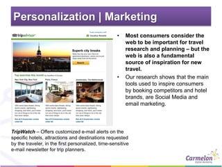Personalization | Marketing
• Most consumers consider the
web to be important for travel
research and planning – but the
web is also a fundamental
source of inspiration for new
travel.
• Our research shows that the main
tools used to inspire consumers
by booking competitors and hotel
brands, are Social Media and
email marketing.
TripWatch – Offers customized e-mail alerts on the
specific hotels, attractions and destinations requested
by the traveler, in the first personalized, time-sensitive
e-mail newsletter for trip planners.
 