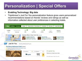 Personalization | Special Offers
• Enabling Technology: Big data
• TripAdvisor’s Just For You personalization feature gives users personalized
recommendations based on friends’ reviews and ratings as well as
information collected about user preferences in selecting hotels.
 