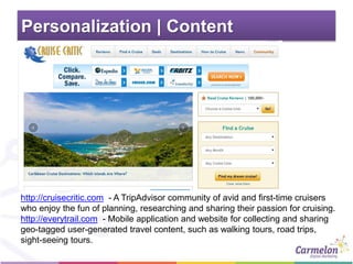 Personalization | Content
http://cruisecritic.com - A TripAdvisor community of avid and first-time cruisers
who enjoy the fun of planning, researching and sharing their passion for cruising.
http://everytrail.com - Mobile application and website for collecting and sharing
geo-tagged user-generated travel content, such as walking tours, road trips,
sight-seeing tours.
 