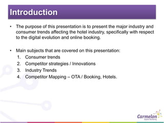 Introduction
• The purpose of this presentation is to present the major industry and
consumer trends affecting the hotel industry, specifically with respect
to the digital evolution and online booking.
• Main subjects that are covered on this presentation:
1. Consumer trends
2. Competitor strategies / Innovations
3. Industry Trends
4. Competitor Mapping – OTA / Booking, Hotels.
 