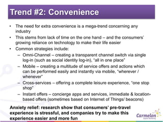 Trend #2: Convenience
• The need for extra convenience is a mega-trend concerning any
industry
• This stems from lack of time on the one hand – and the consumers’
growing reliance on technology to make their life easier
• Common strategies include:
– Omni-Channel – creating a transparent channel switch via single
log-in (such as social identity log-in), “all in one place”
– Mobile – creating a multitude of service offers and actions which
can be performed easily and instantly via mobile, “wherever /
whenever”
– Cross-services – offering a complete leisure experience, “one stop
shop”
– Instant offers – concierge apps and services, immediate & location-
based offers (sometimes based on Internet of Things/ beacons)
Anxiety relief: research show that consumers’ pre-travel
experience is stressful, and companies try to make this
experience easier and more fun
 