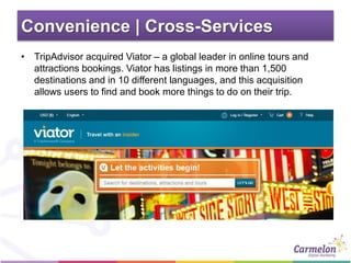 Convenience | Cross-Services
• TripAdvisor acquired Viator – a global leader in online tours and
attractions bookings. Viator has listings in more than 1,500
destinations and in 10 different languages, and this acquisition
allows users to find and book more things to do on their trip.
 