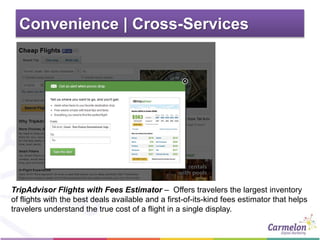 Convenience | Cross-Services
TripAdvisor Flights with Fees Estimator – Offers travelers the largest inventory
of flights with the best deals available and a first-of-its-kind fees estimator that helps
travelers understand the true cost of a flight in a single display.
 