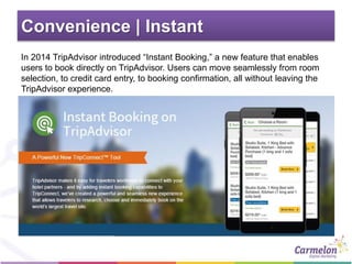 Convenience | Instant
In 2014 TripAdvisor introduced “Instant Booking,” a new feature that enables
users to book directly on TripAdvisor. Users can move seamlessly from room
selection, to credit card entry, to booking confirmation, all without leaving the
TripAdvisor experience.
 