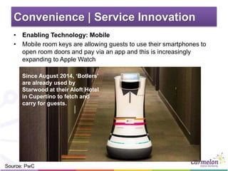 Convenience | Service Innovation
• Enabling Technology: Mobile
• Mobile room keys are allowing guests to use their smartphones to
open room doors and pay via an app and this is increasingly
expanding to Apple Watch
Source: PwC
Since August 2014, ‘Botlers’
are already used by
Starwood at their Aloft Hotel
in Cupertino to fetch and
carry for guests.
 