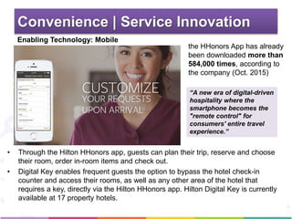 Convenience | Service Innovation
Enabling Technology: Mobile
• Through the Hilton HHonors app, guests can plan their trip, reserve and choose
their room, order in-room items and check out.
• Digital Key enables frequent guests the option to bypass the hotel check-in
counter and access their rooms, as well as any other area of the hotel that
requires a key, directly via the Hilton HHonors app. Hilton Digital Key is currently
available at 17 property hotels.
“A new era of digital-driven
hospitality where the
smartphone becomes the
"remote control" for
consumers' entire travel
experience.”
the HHonors App has already
been downloaded more than
584,000 times, according to
the company (Oct. 2015)
 