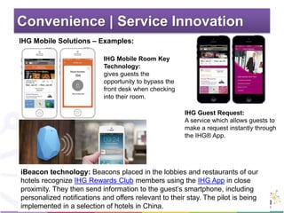 Convenience | Service Innovation
IHG Mobile Room Key
Technology:
gives guests the
opportunity to bypass the
front desk when checking
into their room.
IHG Guest Request:
A service which allows guests to
make a request instantly through
the IHG® App.
iBeacon technology: Beacons placed in the lobbies and restaurants of our
hotels recognize IHG Rewards Club members using the IHG App in close
proximity. They then send information to the guest’s smartphone, including
personalized notifications and offers relevant to their stay. The pilot is being
implemented in a selection of hotels in China.
IHG Mobile Solutions – Examples:
 