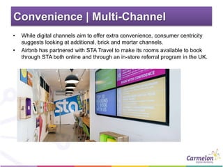 Convenience | Multi-Channel
• While digital channels aim to offer extra convenience, consumer centricity
suggests looking at additional, brick and mortar channels.
• Airbnb has partnered with STA Travel to make its rooms available to book
through STA both online and through an in-store referral program in the UK.
 