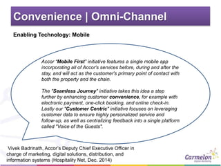 Convenience | Omni-Channel
Accor “Mobile First” initiative features a single mobile app
incorporating all of Accor's services before, during and after the
stay, and will act as the customer's primary point of contact with
both the property and the chain.
The "Seamless Journey" initiative takes this idea a step
further by enhancing customer convenience, for example with
electronic payment, one-click booking, and online check-in.
Lastly our "Customer Centric" initiative focuses on leveraging
customer data to ensure highly personalized service and
follow-up, as well as centralizing feedback into a single platform
called "Voice of the Guests".
Vivek Badrinath, Accor’s Deputy Chief Executive Officer in
charge of marketing, digital solutions, distribution, and
information systems (Hospitality Net, Dec. 2014)
Enabling Technology: Mobile
 