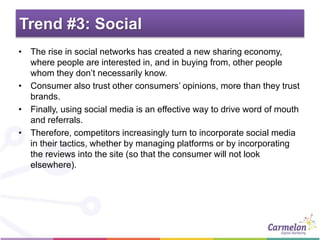 Trend #3: Social
• The rise in social networks has created a new sharing economy,
where people are interested in, and in buying from, other people
whom they don’t necessarily know.
• Consumer also trust other consumers’ opinions, more than they trust
brands.
• Finally, using social media is an effective way to drive word of mouth
and referrals.
• Therefore, competitors increasingly turn to incorporate social media
in their tactics, whether by managing platforms or by incorporating
the reviews into the site (so that the consumer will not look
elsewhere).
 