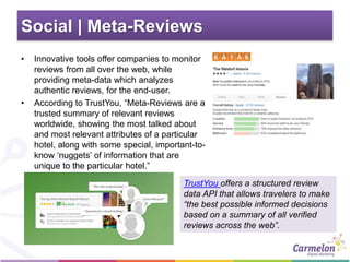 Social | Meta-Reviews
• Innovative tools offer companies to monitor
reviews from all over the web, while
providing meta-data which analyzes
authentic reviews, for the end-user.
• According to TrustYou, “Meta-Reviews are a
trusted summary of relevant reviews
worldwide, showing the most talked about
and most relevant attributes of a particular
hotel, along with some special, important-to-
know ‘nuggets’ of information that are
unique to the particular hotel.”
TrustYou offers a structured review
data API that allows travelers to make
“the best possible informed decisions
based on a summary of all verified
reviews across the web”.
 