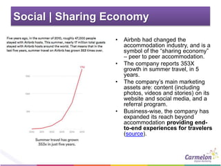 Social | Sharing Economy
• Airbnb had changed the
accommodation industry, and is a
symbol of the “sharing economy”
– peer to peer accommodation.
• The company reports 353X
growth in summer travel, in 5
years.
• The company’s main marketing
assets are: content (including
photos, videos and stories) on its
website and social media, and a
referral program.
• Business-wise, the company has
expanded its reach beyond
accommodation providing end-
to-end experiences for travelers
(source).
 