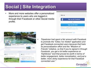 Social | Site Integration
• More and more websites offer a personalized
experience to users who are logged-in
through their Facebook or other Social media
profile.
• Tripadvisor had spent a fair amount with Facebook
to promote the “Cities I’ve Visited” application and
get Facebook-connected users because that fuels
its personalization effort and the “Wisdom of
Friends” initiative, so that if you’re signed in through
Facebook, you get a lot better experience on
TripAdvisor “and that proved its worth in terms of
better engagement, better monetization, and just a
better, more sticky experience for that Facebook
connected user.”
 