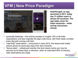 VFM | New Price Paradigm
• HotelTonight, an app
launched in 2011, today
has 11 million users in
almost 30 countries. The
app helps cover for
hotel vacancies – while
saving consumers
money.
• same-day bookings – this activity equates to roughly 15% of all hotel
reservations, and was originally the app's sole focus, with fresh deals unveiled
every day and running until 2am;
• "rate-drop" reservations – announced in early 2015, this feature lets hotels
reduce prices for same-day stays from 3pm onwards;
• "bonus rates" – introduced recently, this tool means rooms can now be
secured up to seven days in advance, when an estimated 50% of industry-
wide reservations are made.
 