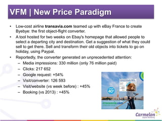 VFM | New Price Paradigm
• Low-cost airline transavia.com teamed up with eBay France to create
Byebye: the first object-flight converter.
• A tool hosted for two weeks on Ebay's homepage that allowed people to
select a departing city and destination. Get a suggestion of what they could
sell to get there. Sell and transform their old objects into tickets to go on
holiday, using Paypal.
• Reportedly, the converter generated an unprecedented attention:
– Media impressions: 330 million (only 76 million paid)
– Clicks: 217 652
– Google request: +54%
– Visit/converter: 126 593
– Visit/website (vs week before) : +45%
– Booking (vs 2013) : +45%
 