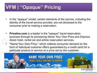 VFM | “Opaque” Pricing
• In the “opaque" model, certain elements of the service, including the
identity of the travel service provider, are not disclosed to the
consumer prior to making a reservation.
• Priceline.com is a leader in the "opaque" travel reservation
business through its pioneering Name Your Own Price and Express
Deals hotel, rental car and airline reservation services.
• "Name Your Own Price," which collects consumer demand (in the
form of individual customer offers guaranteed by a credit card) for a
particular product or service at a price set by the customer.
 