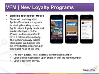 VFM | New Loyalty Programs
• Enabling Technology: Mobile
• Starwood has integrated
Apple's Passbook – a system
for storing boarding passes,
flights tickets, loyalty cards and
similar offerings – on the
iPhone, and has reported to
have a million users already.
The tool dynamically adapts
when users are booked into
the firm's hotels, depending on
their exact need at the time:
• Pre-stay: photos, hotel address, confirmation number
• Upon arrival: notification upon check-in with the room number
• Upon departure: survey.
 