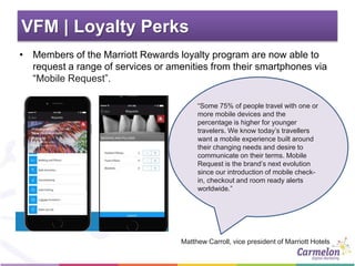 VFM | Loyalty Perks
• Members of the Marriott Rewards loyalty program are now able to
request a range of services or amenities from their smartphones via
“Mobile Request”.
Matthew Carroll, vice president of Marriott Hotels
“Some 75% of people travel with one or
more mobile devices and the
percentage is higher for younger
travelers. We know today’s travellers
want a mobile experience built around
their changing needs and desire to
communicate on their terms. Mobile
Request is the brand’s next evolution
since our introduction of mobile check-
in, checkout and room ready alerts
worldwide.”
 