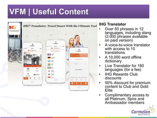 VFM | Useful Content
IHG Translator
• Over 50 phrases in 12
languages, including slang
(2,000 phrases available
on paid version)
• A voice-to-voice translator
with access to 10
translations
• A 10,000 word offline
dictionary
• Live Translator for 180
languages (for a fee)
• IHG Rewards Club
discounts
• 50% discount for premium
content to Club and Gold
Elite
• Complimentary access to
all Platinum, Spire and
Ambassador members
 