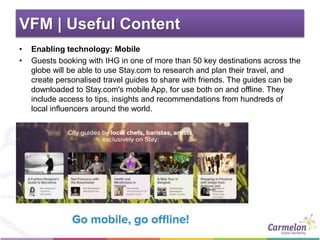VFM | Useful Content
• Enabling technology: Mobile
• Guests booking with IHG in one of more than 50 key destinations across the
globe will be able to use Stay.com to research and plan their travel, and
create personalised travel guides to share with friends. The guides can be
downloaded to Stay.com's mobile App, for use both on and offline. They
include access to tips, insights and recommendations from hundreds of
local influencers around the world.
 