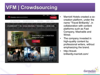 VFM | Crowdsourcing
• Marriott Hotels created a co-
creation platform, under the
name “Travel Brilliantly”, in
collaboration with content
platforms such as Fast
Company, Mashable and
Wired.
• The company invested in
high-quality content by
professional writers, without
emphasizing the brand.
• http://travel-
brilliantly.marriott.com/
 