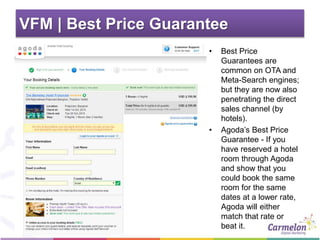 VFM | Best Price Guarantee
• Best Price
Guarantees are
common on OTA and
Meta-Search engines;
but they are now also
penetrating the direct
sales channel (by
hotels).
• Agoda’s Best Price
Guarantee - If you
have reserved a hotel
room through Agoda
and show that you
could book the same
room for the same
dates at a lower rate,
Agoda will either
match that rate or
beat it.
 