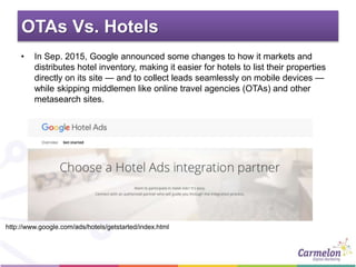 OTAs Vs. Hotels
• In Sep. 2015, Google announced some changes to how it markets and
distributes hotel inventory, making it easier for hotels to list their properties
directly on its site — and to collect leads seamlessly on mobile devices —
while skipping middlemen like online travel agencies (OTAs) and other
metasearch sites.
http://www.google.com/ads/hotels/getstarted/index.html
 