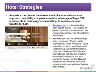Hotel Strategies
• Analysts expect to see the development of a more collaborative
approach: hospitality companies can take advantage of large OTA
investments in technology and marketing to achieve common
benefits for both.
• Roomkey.com is a direct booking
hotel search engine – an initiative of
global hotel chains in response to the
increasingly stronger role of electronic
distributers.
• Roomkey.com was founded by large
hotel companies (Choice Hotels
International, Hilton Worldwide, Hyatt
Hotels Corporation, InterContinental
Hotels Group, Marriott International,
Wyndham Hotel and Best Western
International) with the aim of cutting
down distribution costs and as a
counter to Google. On this Website,
travelers can search for, book and
compare hotel room prices of leading
hotel brands.
 