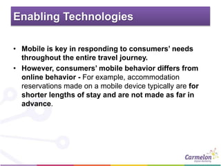 Enabling Technologies
• Mobile is key in responding to consumers’ needs
throughout the entire travel journey.
• However, consumers’ mobile behavior differs from
online behavior - For example, accommodation
reservations made on a mobile device typically are for
shorter lengths of stay and are not made as far in
advance.
 