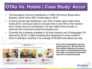 OTAs Vs. Hotels | Case Study: Accor
• The foundation of Accor's distribution is TARS (The Accor Reservation
System), which drove 59% of total sales in 2014.
• In terms of pure web distribution, over 35% of sales were made online
during 2014, and Accor plans to increase this to over 50% in the medium
term, mostly due to its investment in its own state of the art tools, in
particular the multi-brand portal Accorhotels.com.
• Currently this is already available in 32 local versions and 16 languages (18
planned by 2015), in effect localizing the experience in every market in
which it operates, resulting in an average of 45,000 reservations per day.
Accor has incorporated a new trip
planning service, “My Trip Planner”,
that enables customers to prepare
their stays in 70 destinations around
the world, enriching the preparation
step of the customer journey
 