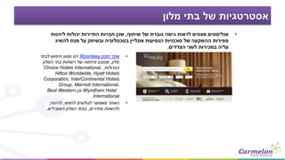 ‫מלון‬ ‫בתי‬ ‫של‬ ‫אסטרטגיות‬
•‫שיתוף‬ ‫של‬ ‫גוברת‬ ‫גישה‬ ‫לראות‬ ‫מצפים‬ ‫אנליסטים‬,‫ליהנות‬ ‫יכולות‬ ‫התיירות‬ ‫חברות‬ ‫שכן‬
‫להשיג‬ ‫מנת‬ ‫על‬ ‫ובשיווק‬ ‫בטכנולוגיה‬ ‫אונליין‬ ‫הנסיעות‬ ‫סוכנויות‬ ‫של‬ ‫ההשקעה‬ ‫מפירות‬
‫הצדדים‬ ‫לשני‬ ‫במכירות‬ ‫עליה‬.
•‫אתר‬Roomkey.com‫לבתי‬ ‫חיפוש‬ ‫מנוע‬ ‫הנו‬
‫מלון‬,‫המלון‬ ‫בתי‬ ‫רשתות‬ ‫של‬ ‫מיוזמה‬ ‫שנובע‬
‫הגדולות‬:Choice Hotels International,
Hilton Worldwide, Hyatt Hotels
Corporation, InterContinental Hotels
Group, Marriott International,
Wyndham Hotel‫וכן‬Best Western
International.
•‫לחפש‬ ‫לגולשים‬ ‫מאפשר‬ ‫האתר‬,‫להזמין‬
‫מחירים‬ ‫ולהשוות‬,‫המובילים‬ ‫המלון‬ ‫בבתי‬.
 