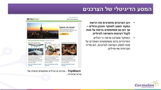 ‫הצרכנים‬ ‫של‬ ‫הדיגיטלי‬ ‫המסע‬
•‫הרשת‬ ‫את‬ ‫מחשיבים‬ ‫הצרכנים‬ ‫רוב‬
‫טיולים‬ ‫ותכנון‬ ‫למחקר‬ ‫חשוב‬ ‫כמקור‬–
‫מנת‬ ‫על‬ ‫ברשת‬ ‫משתמשים‬ ‫גם‬ ‫הם‬ ‫אך‬
‫לטיולים‬ ‫והשראה‬ ‫רעיונות‬ ‫לקבל‬.
•‫הכלים‬ ‫כי‬ ‫מראה‬ ‫שערכנו‬ ‫המחקר‬
‫על‬ ‫האתרים‬ ‫משתמשים‬ ‫בהם‬ ‫המרכזיים‬
‫לצרכנים‬ ‫השראה‬ ‫לספק‬ ‫מנת‬,‫מדיה‬ ‫הם‬
‫ואי‬ ‫חברתית‬-‫מיילים‬.
TripWatch-‫אי‬ ‫שירות‬-‫של‬ ‫אישית‬ ‫מותאמים‬ ‫מיילים‬
‫טריפ‬‫אדווייזר‬..
 