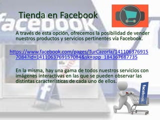 Tienda en Facebook
A través de esta opción, ofrecemos la posibilidad de vender
nuestros productos y servicios pertinentes vía Facebook.
https://www.facebook.com/pages/TurCazorla/141106376915
7084?id=1411063769157084&sk=app_184367687735
En la misma, hay una gama de todos nuestros servicios con
imágenes interactivas en las que se pueden observar las
distintas características de cada uno de ellos.
 