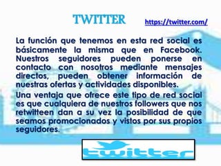 TWITTER https://twitter.com/
La función que tenemos en esta red social es
básicamente la misma que en Facebook.
Nuestros seguidores pueden ponerse en
contacto con nosotros mediante mensajes
directos, pueden obtener información de
nuestras ofertas y actividades disponibles.
Una ventaja que ofrece este tipo de red social
es que cualquiera de nuestros followers que nos
retwitteen dan a su vez la posibilidad de que
seamos promocionados y vistos por sus propios
seguidores.
 