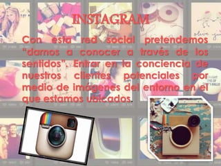 INSTAGRAM
Con esta red social pretendemos
“darnos a conocer a través de los
sentidos”. Entrar en la conciencia de
nuestros clientes potenciales por
medio de imágenes del entorno en el
que estamos ubicados.
 
