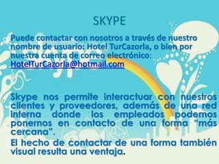 SKYPE
Puede contactar con nosotros a través de nuestro
nombre de usuario: Hotel TurCazorla, o bien por
nuestra cuenta de correo electrónico:
HotelTurCazorla@hotmail.com
Skype nos permite interactuar con nuestros
clientes y proveedores, además de una red
interna donde los empleados podemos
ponernos en contacto de una forma “más
cercana”.
El hecho de contactar de una forma también
visual resulta una ventaja.
 
