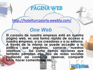 PÁGINA WEB
http://hotelturcazorla.weebly.com/
El corazón de nuestra empresa está en nuestra
página web, es una forma rápida de acceso a
nuestra empresa, a sus creadores y a su entorno.
A través de la misma se puede acceder a la
política que seguimos, conocer nuestros
objetivos, ... Así como demás opciones que
también permiten otro tipo de redes sociales
pudiendo así contactar, reservar, compartir
fotos, hacer comentarios, etc.
 