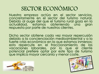 SECTOR ECONÓMICO
Nuestra empresa actúa en el sector servicios,
concretamente en el sector del turismo natural.
Debido al auge del que el turismo rural goza en la
actualidad, estamos obteniendo una gran
respuesta por parte de nuestros clientes.
Dicho sector obtiene cada vez mayor repercusión
debido a la concienciación medioambiental y a la
fuerte crisis económica en la que estamos inmersos;
esto repercute en el fraccionamiento de las
vacaciones laborales, por lo que el cliente
potencial prefiere optar por este tipo de turismo
que implica mayor cercanía y menor coste.
 