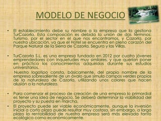 MODELO DE NEGOCIO
• El establecimiento debe su nombre a la empresa que la gestiona
TurCazorla. Esta composición es debida la unión de dos términos:
Turismo, por el sector en el que nos encontramos, y Cazorla, por
nuestra ubicación, ya que el Hotel se encuentra en pleno corazón del
Parque Natural de la Sierra de Cazorla, Segura y las Villas.
• TurCazorla S.L. es una empresa fundada en 2012 por cuatro jóvenes
emprendedores con inquietudes muy similares, y que querían poner
en práctica los conocimientos adquiridos durante sus estudios
universitarios.
Nuestro logotipo consta, básicamente, del propio nombre de la
empresa sobresaliente de un óvalo que simula campos verdes propios
de la naturaleza de Cazorla, utilizando unos colores que hacen
alusión a la naturaleza.
• Para comenzar el proceso de creación de una empresa lo primordial
es tener una idea de negocio. Se deberá determinar la viabilidad del
proyecto y su puesta en marcha.
• El proyecto puede ser viable económicamente, aunque la inversión
inicial a corto plazo puede resultar muy costosa, sin embargo, a largo
plazo la rentabilidad de nuestra empresa será más elevada tanto
ecológica como económicamente.
 