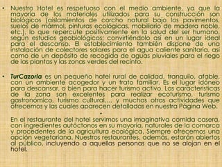 • Nuestro Hotel es respetuoso con el medio ambiente, ya que la
mayoría de los materiales utilizados para su construcción son
biológicos (aislamientos de corcho natural bajo los pavimentos,
suelos de mármol, pinturas ecológicas, mobiliario de madera noble,
etc.), lo que repercute positivamente en la salud del ser humano,
según estudios geobiológicos; convirtiéndolo así en un lugar ideal
para el descanso. El establecimiento también dispone de una
instalación de colectores solares para el agua caliente sanitaria, así
como de un depósito de recogida de aguas pluviales para el riego
de las plantas y las zonas verdes del recinto.
• TurCazorla es un pequeño hotel rural de calidad, tranquilo, afable,
con un ambiente acogedor y un trato familiar. Es el lugar idóneo
para descansar, o bien para hacer turismo activo. Las características
de la zona son excelentes para realizar ecoturismo, turismo
gastronómico, turismo cultural,… y muchas otras actividades que
ofrecemos y las cuales aparecen detalladas en nuestra Página Web.
•
En el restaurante del hotel servimos una imaginativa comida casera,
con ingredientes autóctonos en su mayoría, naturales de la comarca
y procedentes de la agricultura ecológica. Siempre ofrecemos una
opción vegetariana. Nuestros restaurantes, además, estarán abiertos
al público, incluyendo a aquellas personas que no se alojan en el
hotel.
 