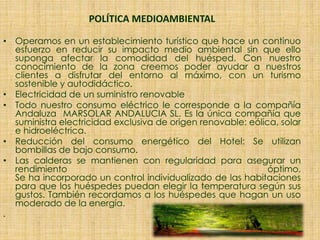 POLÍTICA MEDIOAMBIENTAL
• Operamos en un establecimiento turístico que hace un continuo
esfuerzo en reducir su impacto medio ambiental sin que ello
suponga afectar la comodidad del huésped. Con nuestro
conocimiento de la zona creemos poder ayudar a nuestros
clientes a disfrutar del entorno al máximo, con un turismo
sostenible y autodidáctico.
• Electricidad de un suministro renovable
• Todo nuestro consumo eléctrico le corresponde a la compañía
Andaluza MARSOLAR ANDALUCIA SL. Es la única compañía que
suministra electricidad exclusiva de origen renovable: eólica, solar
e hidroeléctrica.
• Reducción del consumo energético del Hotel: Se utilizan
bombillas de bajo consumo.
• Las calderas se mantienen con regularidad para asegurar un
rendimiento óptimo.
Se ha incorporado un control individualizado de las habitaciones
para que los huéspedes puedan elegir la temperatura según sus
gustos. También recordamos a los huéspedes que hagan un uso
moderado de la energía.
.
 