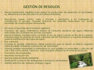 GESTIÓN DE RESIDUOS
• Hemos implantado medidas para reducir la producción de desechos no reciclables.
e.j. eliminar el uso de artículos con envoltorio individual.
• Reciclamos, papel, cartón, vidrio y envases y solicitamos a los huéspedes su
contribución al proceso. También incluimos los amenities elaborados con aceite
reciclado de nuestro propio restaurante.
• Se hace compostaje de la materia orgánica.
• Consumo de agua. Intentamos reducir el consumo excesivo de agua utilizando
reductores de caudal en las duchas y lavabos.
• Hemos instalado medidas para controlar el uso de agua cuando se tira de la cadena.
Evitamos regar las plantas en horas calurosas del día. Formamos a nuestras empleadas
sobre la importancia de fugas de agua.
• Eco consumo
• Cuando es posible, intentamos utilizar productos que no tienen un efecto negativo
sobre el medio ambiente o productos de "eco-label"
• Usamos botellas retornables e intentamos no usar botellas no retornable, y artículos de
usar y tirar como platos, vasos etc. Todo el papel utilizado en el hotel es reciclado.
• Formación de empleados.
• Hacemos formación en:
• Asuntos sobre el medio ambiente
• Dosificación correcta de detergentes y productos de limpieza
• Gestión efectiva de, residuos, energía y agua
 