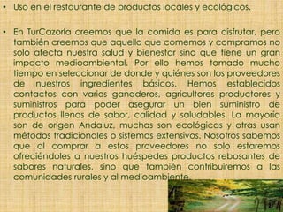 • Uso en el restaurante de productos locales y ecológicos.
• En TurCazorla creemos que la comida es para disfrutar, pero
también creemos que aquello que comemos y compramos no
solo afecta nuestra salud y bienestar sino que tiene un gran
impacto medioambiental. Por ello hemos tomado mucho
tiempo en seleccionar de donde y quiénes son los proveedores
de nuestros ingredientes básicos. Hemos establecidos
contactos con varios ganaderos, agricultores productores y
suministros para poder asegurar un bien suministro de
productos llenas de sabor, calidad y saludables. La mayoría
son de origen Andaluz, muchas son ecológicas y otras usan
métodos tradicionales o sistemas extensivos. Nosotros sabemos
que al comprar a estos proveedores no solo estaremos
ofreciéndoles a nuestros huéspedes productos rebosantes de
sabores naturales, sino que también contribuiremos a las
comunidades rurales y al medioambiente.
 